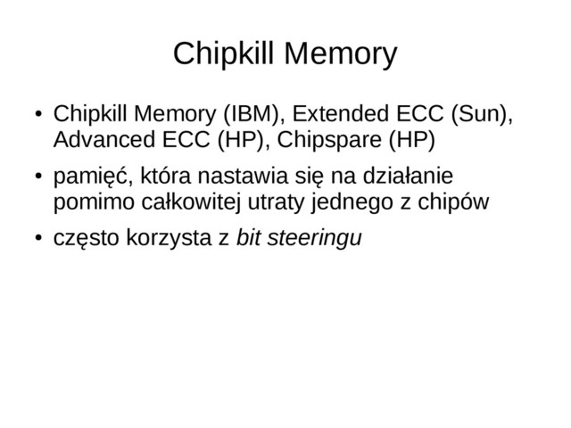 Chipkill Memory
●
Chipkill Memory (IBM), Extended ECC (Sun),
Advanced ECC (HP), Chipspare (HP)
●
pamięć, która nastawia się na działanie
pomimo całkowitej utraty jednego z chipów
●
często korzysta z bit steeringu
