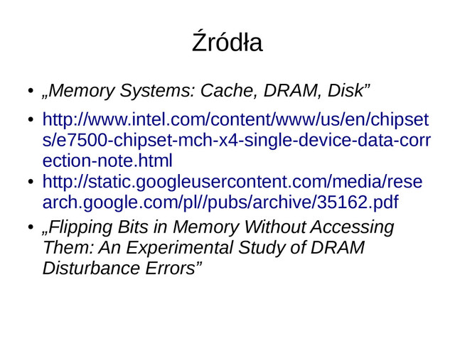 Źródła
●
„Memory Systems: Cache, DRAM, Disk”
●
http://www.intel.com/content/www/us/en/chipset
s/e7500-chipset-mch-x4-single-device-data-corr
ection-note.html
●
http://static.googleusercontent.com/media/rese
arch.google.com/pl//pubs/archive/35162.pdf
●
„Flipping Bits in Memory Without Accessing
Them: An Experimental Study of DRAM
Disturbance Errors”
