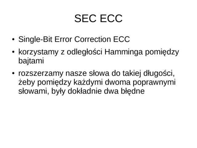 SEC ECC
●
Single-Bit Error Correction ECC
●
korzystamy z odległości Hamminga pomiędzy
bajtami
●
rozszerzamy nasze słowa do takiej długości,
żeby pomiędzy każdymi dwoma poprawnymi
słowami, były dokładnie dwa błędne
