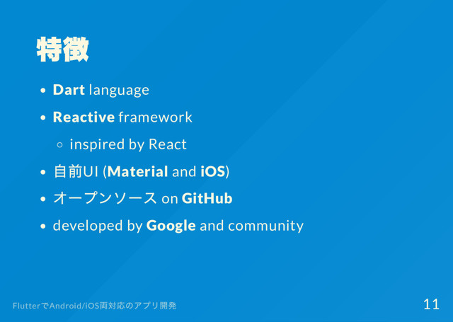 特徴
Dart language
Reactive framework
inspired by React
自前UI (Material and iOS)
オー
プンソー
ス on GitHub
developed by Google and community
Flutter
でAndroid/iOS
両対応のアプリ開発 11
