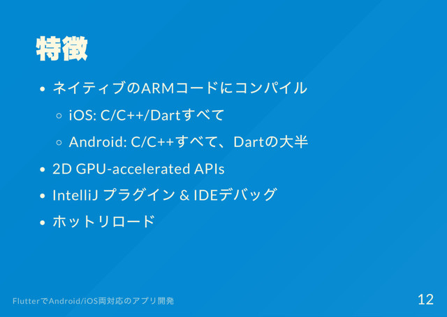 特徴
ネイティブのARM
コー
ドにコンパイル
iOS: C/C++/Dart
すべて
Android: C/C++
すべて、Dart
の大半
2D GPU-accelerated APIs
IntelliJ
プラグイン & IDE
デバッグ
ホットリロー
ド
Flutter
でAndroid/iOS
両対応のアプリ開発 12
