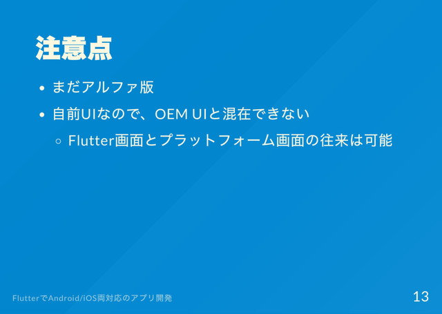 注意点
まだアルファ版
自前UI
なので、OEM UI
と混在できない
Flutter
画面とプラットフォー
ム画面の往来は可能
Flutter
でAndroid/iOS
両対応のアプリ開発 13
