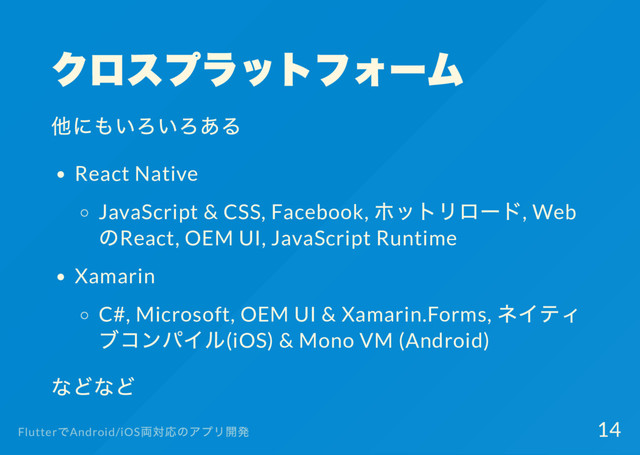 クロスプラットフォー
ム
他にもいろいろある
React Native
JavaScript & CSS, Facebook,
ホットリロー
ド, Web
のReact, OEM UI, JavaScript Runtime
Xamarin
C#, Microsoft, OEM UI & Xamarin.Forms,
ネイティ
ブコンパイル(iOS) & Mono VM (Android)
などなど
Flutter
でAndroid/iOS
両対応のアプリ開発 14
