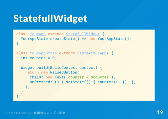StatefullWidget
class YourApp extends StatefullWidget {
YourAppState createState() => new YourAppState();
}
class YourAppState extends State {
int counter = 0;
Widget build(BuildContext context) {
return new RaisedButton(
child: new Text('counter = $counter'),
onPressed: () { setState(() { counter++; }); },
);
}
}
Flutter
でAndroid/iOS
両対応のアプリ開発 19
