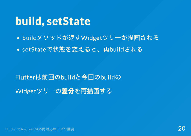build, setState
build
メソッドが返すWidget
ツリー
が描画される
setState
で状態を変えると、
再build
される
Flutter
は前回のbuild
と今回のbuild
の
Widget
ツリー
の差分を再描画する
Flutter
でAndroid/iOS
両対応のアプリ開発 20
