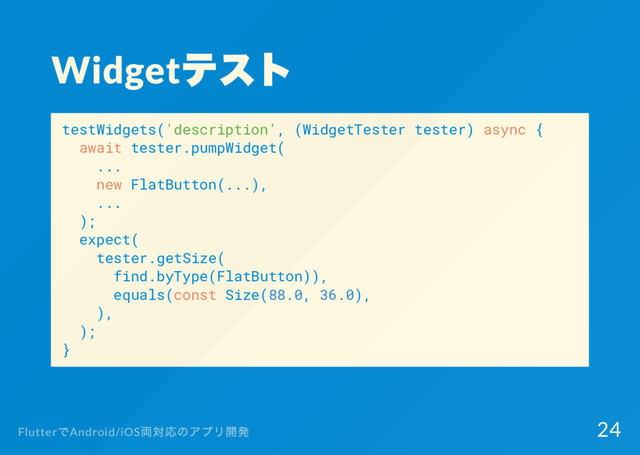 Widget
テスト
testWidgets('description', (WidgetTester tester) async {
await tester.pumpWidget(
...
new FlatButton(...),
...
);
expect(
tester.getSize(
find.byType(FlatButton)),
equals(const Size(88.0, 36.0),
),
);
}
Flutter
でAndroid/iOS
両対応のアプリ開発 24
