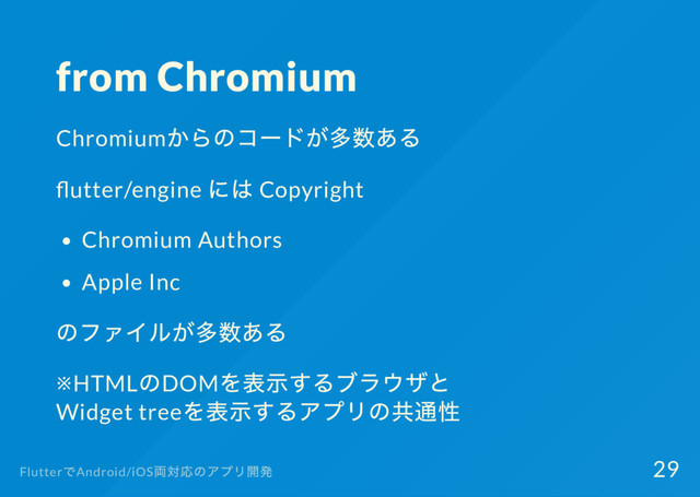 from Chromium
Chromium
からのコー
ドが多数ある
utter/engine
には Copyright
Chromium Authors
Apple Inc
のファイルが多数ある
※HTML
のDOM
を表示するブラウザと
Widget tree
を表示するアプリの共通性
Flutter
でAndroid/iOS
両対応のアプリ開発 29
