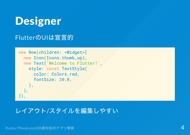 Designer
Flutter
のUI
は宣言的
new Row(children: [
new Icon(Icons.thumb_up),
new Text('Welcome to Flutter!',
style: const TextStyle(
color: Colors.red,
fontSize: 20.0,
),
),
]),
レイアウト/
スタイルを編集しやすい
Flutter
でAndroid/iOS
両対応のアプリ開発 4
