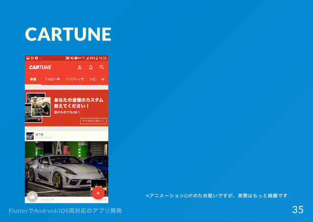 CARTUNE
※
アニメー
ションGIF
のため粗いですが、
実際はもっと綺麗です
Flutter
でAndroid/iOS
両対応のアプリ開発 35
