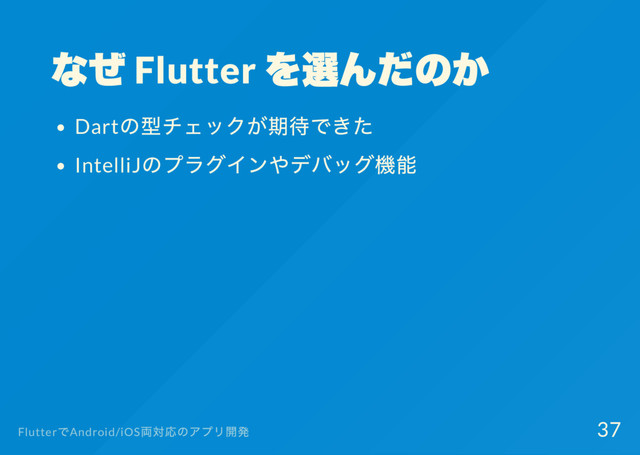 なぜ Flutter
を選んだのか
Dart
の型チェックが期待できた
IntelliJ
のプラグインやデバッグ機能
Flutter
でAndroid/iOS
両対応のアプリ開発 37
