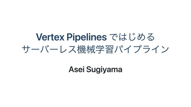 Vertex Pipelines ではじめる
サーバーレス機械学習パイプライン
Asei Sugiyama
