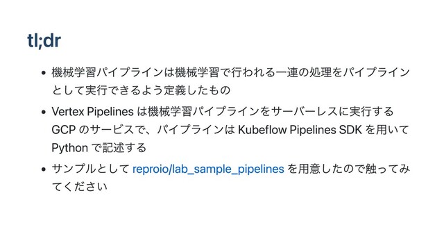 tl;dr
機械学習パイプラインは機械学習で行われる一連の処理をパイプライン
として実行できるよう定義したもの
Vertex Pipelines は機械学習パイプラインをサーバーレスに実行する
GCP のサービスで、パイプラインは Kubeflow Pipelines SDK を用いて
Python で記述する
サンプルとして reproio/lab_sample_pipelines を用意したので触ってみ
てください
