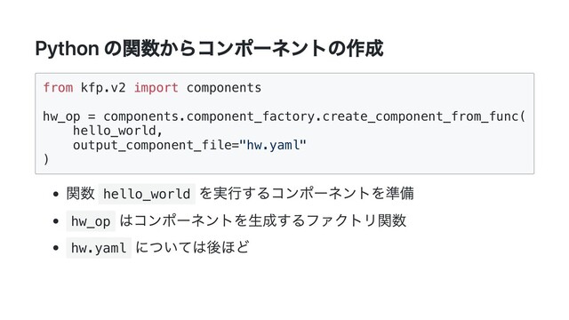 Python の関数からコンポーネントの作成
from kfp.v2 import components

hw_op = components.component_factory.create_component_from_func(

hello_world,

output_component_file="hw.yaml"

)

関数 hello_world
を実行するコンポーネントを準備
hw_op
はコンポーネントを生成するファクトリ関数
hw.yaml
については後ほど
