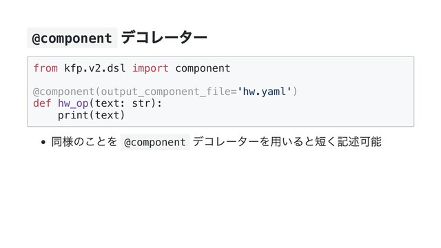 @component
デコレーター
from kfp.v2.dsl import component

@component(output_component_file='hw.yaml')

def hw_op(text: str):

print(text)

同様のことを @component
デコレーターを用いると短く記述可能
