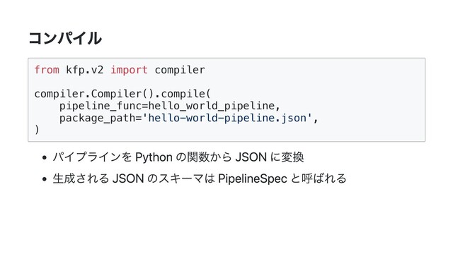 コンパイル
from kfp.v2 import compiler

compiler.Compiler().compile(

pipeline_func=hello_world_pipeline,

package_path='hello-world-pipeline.json',

)

パイプラインを Python の関数から JSON に変換
生成される JSON のスキーマは PipelineSpec と呼ばれる
