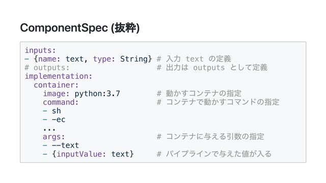 ComponentSpec (抜粋)
inputs:

- {name: text, type: String} #
入力 text
の定義

# outputs: #
出力は outputs
として定義

implementation:

container:

image: python:3.7 #
動かすコンテナの指定

command: #
コンテナで動かすコマンドの指定

- sh

- -ec

...

args: #
コンテナに与える引数の指定

- --text

- {inputValue: text} #
パイプラインで与えた値が入る

