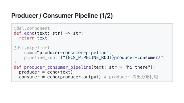 Producer / Consumer Pipeline (1/2)
@dsl.component

def echo(text: str) -> str:

return text

@dsl.pipeline(

name="producer-consumer-pipeline",

pipeline_root=f"{GCS_PIPELINE_ROOT}producer-consumer/"

)

def producer_consumer_pipeline(text: str = "hi there"):

producer = echo(text)

consumer = echo(producer.output) # producer
の出力を利用

