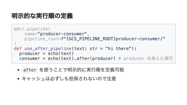 明示的な実行順の定義
@dsl.pipeline(

name="producer-consumer",

pipeline_root=f"{GCS_PIPELINE_ROOT}producer-consumer/"

)

def use_after_pipeline(text: str = "hi there"):

producer = echo(text)

consumer = echo(text).after(producer) # producer
のあとに実行

after
を使うことで明示的に実行順を定義可能
キャッシュは必ずしも担保されないので注意

