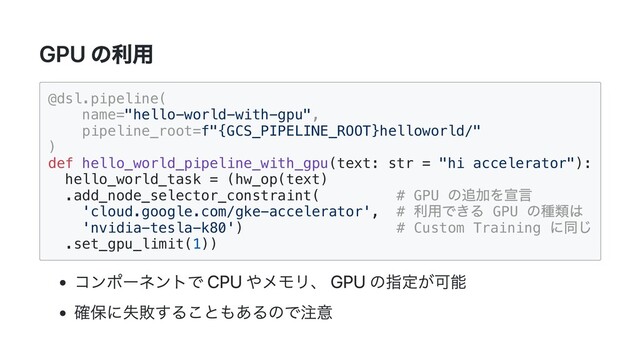 GPU の利用
@dsl.pipeline(

name="hello-world-with-gpu",

pipeline_root=f"{GCS_PIPELINE_ROOT}helloworld/"

)

def hello_world_pipeline_with_gpu(text: str = "hi accelerator"):

hello_world_task = (hw_op(text)

.add_node_selector_constraint( # GPU
の追加を宣言

'cloud.google.com/gke-accelerator', #
利用できる GPU
の種類は

'nvidia-tesla-k80') # Custom Training
に同じ

.set_gpu_limit(1))

コンポーネントで CPU やメモリ、 GPU の指定が可能
確保に失敗することもあるので注意
