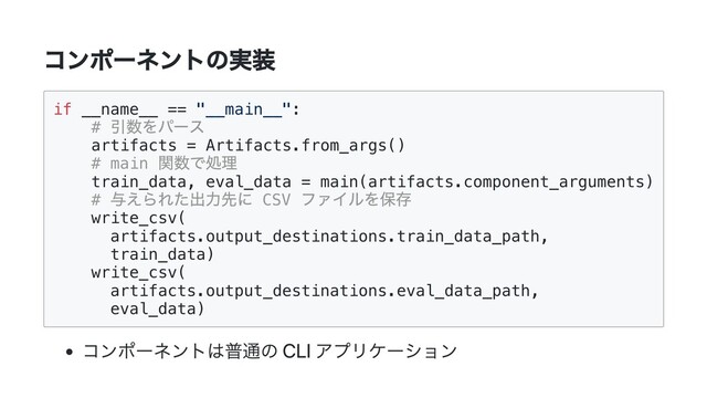 コンポーネントの実装
if __name__ == "__main__":

#
引数をパース

artifacts = Artifacts.from_args()

# main
関数で処理

train_data, eval_data = main(artifacts.component_arguments)

#
与えられた出力先に CSV
ファイルを保存

write_csv(

artifacts.output_destinations.train_data_path,

train_data)

write_csv(

artifacts.output_destinations.eval_data_path,

eval_data)

コンポーネントは普通の CLI アプリケーション
