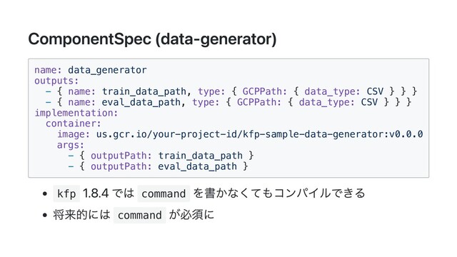 ComponentSpec (data-generator)
name: data_generator

outputs:

- { name: train_data_path, type: { GCPPath: { data_type: CSV } } }

- { name: eval_data_path, type: { GCPPath: { data_type: CSV } } }

implementation:

container:

image: us.gcr.io/your-project-id/kfp-sample-data-generator:v0.0.0

args:

- { outputPath: train_data_path }

- { outputPath: eval_data_path }

kfp
1.8.4 では command
を書かなくてもコンパイルできる
将来的には command
が必須に
