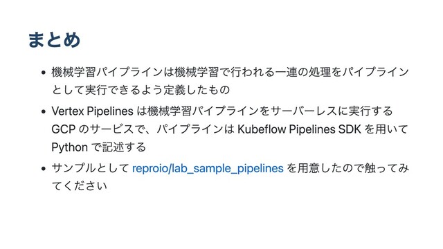 まとめ
機械学習パイプラインは機械学習で行われる一連の処理をパイプライン
として実行できるよう定義したもの
Vertex Pipelines は機械学習パイプラインをサーバーレスに実行する
GCP のサービスで、パイプラインは Kubeflow Pipelines SDK を用いて
Python で記述する
サンプルとして reproio/lab_sample_pipelines を用意したので触ってみ
てください
