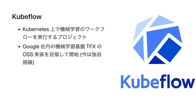 Kubeflow
Kubernetes 上で機械学習のワークフ
ローを実行するプロジェクト
Google 社内の機械学習基盤 TFX の
OSS 実装を目指して開始 (今は独自
路線)
