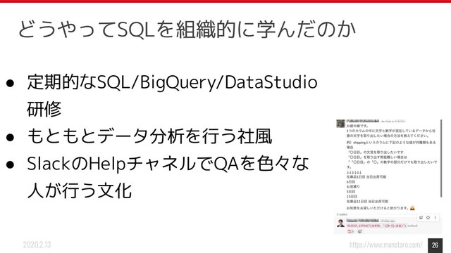 https://www.monotaro.com/
2020.2.13
● 定期的なSQL/BigQuery/DataStudio
研修
● もともとデータ分析を行う社風
● SlackのHelpチャネルでQAを色々な
人が行う文化
26
どうやってSQLを組織的に学んだのか
