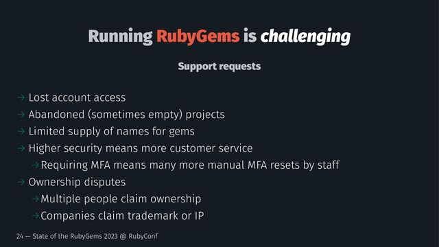 Running RubyGems is challenging
Support requests
→ Lost account access
→ Abandoned (sometimes empty) projects
→ Limited supply of names for gems
→ Higher security means more customer service
→Requiring MFA means many more manual MFA resets by staff
→ Ownership disputes
→Multiple people claim ownership
→Companies claim trademark or IP
24 — State of the RubyGems 2023 @ RubyConf
