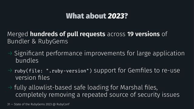 What about 2023?
Merged hundreds of pull requests across 19 versions of
Bundler & RubyGems
→ Signiﬁcant performance improvements for large application
bundles
→ ruby(file: ".ruby-version") support for Gemﬁles to re-use
version ﬁles
→ fully allowlist-based safe loading for Marshal ﬁles,
completely removing a repeated source of security issues
31 — State of the RubyGems 2023 @ RubyConf
