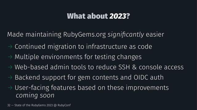 What about 2023?
Made maintaining RubyGems.org signiﬁcantly easier
→ Continued migration to infrastructure as code
→ Multiple environments for testing changes
→ Web-based admin tools to reduce SSH & console access
→ Backend support for gem contents and OIDC auth
→ User-facing features based on these improvements
coming soon
32 — State of the RubyGems 2023 @ RubyConf
