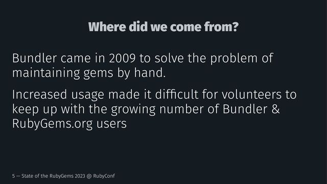Where did we come from?
Bundler came in 2009 to solve the problem of
maintaining gems by hand.
Increased usage made it difﬁcult for volunteers to
keep up with the growing number of Bundler &
RubyGems.org users
5 — State of the RubyGems 2023 @ RubyConf
