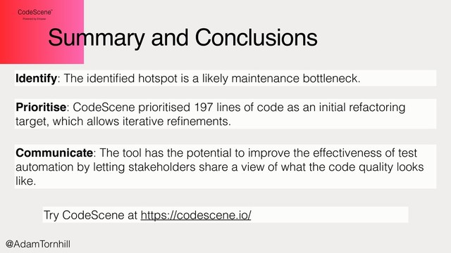 Summary and Conclusions
Identify: The identiﬁed hotspot is a likely maintenance bottleneck.
Prioritise: CodeScene prioritised 197 lines of code as an initial refactoring
target, which allows iterative reﬁnements.
Communicate: The tool has the potential to improve the effectiveness of test
automation by letting stakeholders share a view of what the code quality looks
like.
@AdamTornhill
Try CodeScene at https://codescene.io/
