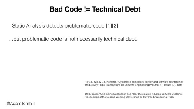 Bad Code != Technical Debt
[1] G.K. Gill, & C.F. Kemerer, “Cyclomatic complexity density and software maintenance
productivity”, IEEE Transactions on Software Engineering (Volume: 17, Issue: 12), 1991
[2] B. Baker. “On Finding Duplication and Near-Duplication in Large Software Systems”,
Proceedings of the Second Working Conference on Reverse Engineering, 1995
Static Analysis detects problematic code [1][2]
…but problematic code is not necessarily technical debt.
@AdamTornhill
