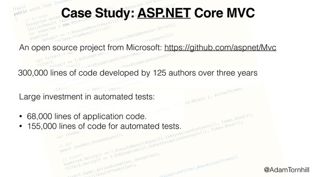 Case Study: ASP.NET Core MVC
An open source project from Microsoft: https://github.com/aspnet/Mvc
300,000 lines of code developed by 125 authors over three years
Large investment in automated tests:
• 68,000 lines of application code.
• 155,000 lines of code for automated tests.
@AdamTornhill
