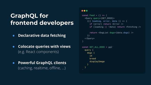 GraphQL for
frontend developers
● Declarative data fetching
● Colocate queries with views
(e.g. React components)
● Powerful GraphQL clients
(caching, realtime, offline, …)
