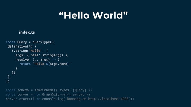 “Hello World”
const Query = queryType({
definition(t) {
t.string('hello', {
args: { name: stringArg() },
resolve: (_, args) => {
return `Hello ${args.name}`
}
})
},
})
const schema = makeSchema({ types: [Query] })
const server = new GraphQLServer({ schema })
server.start(() => console.log(`Running on http://localhost:4000`))
index.ts
