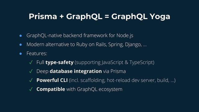 Prisma + GraphQL = GraphQL Yoga
● GraphQL-native backend framework for Node.js
● Modern alternative to Ruby on Rails, Spring, Django, …
● Features:
✓ Full type-safety (supporting JavaScript & TypeScript)
✓ Deep database integration via Prisma
✓ Powerful CLI (incl. scaffolding, hot-reload dev server, build, ...)
✓ Compatible with GraphQL ecosystem
