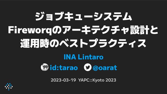 ジョブキューシステム
Fireworqのアーキテクチャ設計と
運用時のベストプラクティス
INA Lintaro
id:tarao @oarat
2023-03-19 YAPC::Kyoto 2023
