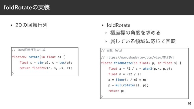 foldRotateͷ࣮૷
• 2Dͷճసߦྻ
16
// 2Dͷճసߦྻͷੜ੒
float2x2 rotate(in float a) {
float s = sin(a), c = cos(a);
return float2x2(c, s, -s, c);
}
// ճస fold
// https://www.shadertoy.com/view/Mlf3Wj
float2 foldRotate(in float2 p, in float s) {
float a = PI / s - atan2(p.x, p.y);
float n = PI2 / s;
a = floor(a / n) * n;
p = mul(rotate(a), p);
return p;
}
• foldRotate
‣ ۃ࠲ඪͷ֯౓ΛٻΊΔ
‣ ଐ͍ͯ͠ΔྖҬʹԠͯ͡ճస

