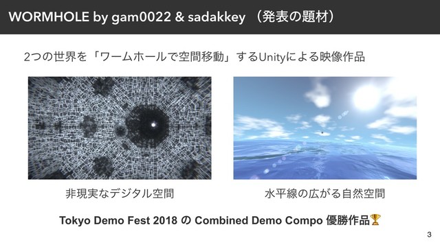 WORMHOLE by gam0022 & sadakkey ʢൃදͷ୊ࡐʣ
2ͭͷੈքΛʮϫʔϜϗʔϧͰۭؒҠಈʯ͢ΔUnityʹΑΔө૾࡞඼
3
ඇݱ࣮ͳσδλϧۭؒ ਫฏઢͷ޿͕Δࣗવۭؒ
Tokyo Demo Fest 2018 ͷ Combined Demo Compo ༏উ࡞඼
