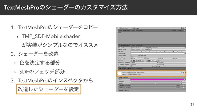TextMeshProͷγΣʔμʔͷΧελϚΠζํ๏
1. TextMeshProͷγΣʔμʔΛίϐʔ
‣ TMP_SDF-Mobile.shader  
͕࣮૷͕γϯϓϧͳͷͰΦεεϝ
2. γΣʔμʔΛվ଄
‣ ৭Λܾఆ͢Δ෦෼
‣ SDFͷϑΣον෦෼
3. TextMeshProͷΠϯεϖΫλ͔Β 
վ଄ͨ͠γΣʔμʔΛઃఆ
31
