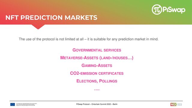 PiSwap Protocol – Ontochain Summit 2022 – Berlin
The use of the protocol is not limited at all – it is suitable for any prediction market in mind.
GOVERNMENTAL SERVICES
METAVERSE-ASSETS (LAND-/HOUSES…)
GAMING-ASSETS
CO2-EMISSION CERTIFICATES
ELECTIONS, POLLINGS
….
NFT PREDICTION MARKETS
