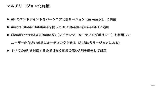 ©MIXI
マルチリージョン化施策
l APIのエンドポイントをバージニア北部リージョン（us-east-1）に構築
l Aurora Global Databaseを使ってDBのReaderをus-east-1に追加
l CloudFrontの背後にRoute 53（レイテンシールーティングポリシー）を利⽤して
ユーザーから近いALBにルーティングさせる（ALBは各リージョンにある）
l すべてのAPIを対応するのではなく効果の⾼いAPIを優先して対応
