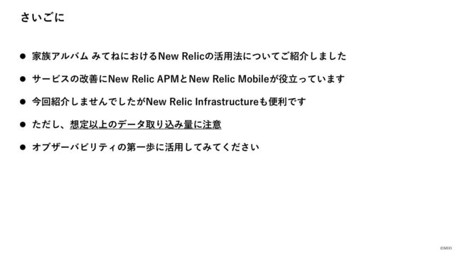 ©MIXI
さいごに
l 家族アルバム みてねにおけるNew Relicの活⽤法についてご紹介しました
l サービスの改善にNew Relic APMとNew Relic Mobileが役⽴っています
l 今回紹介しませんでしたがNew Relic Infrastructureも便利です
l ただし、想定以上のデータ取り込み量に注意
l オブザーバビリティの第⼀歩に活⽤してみてください
