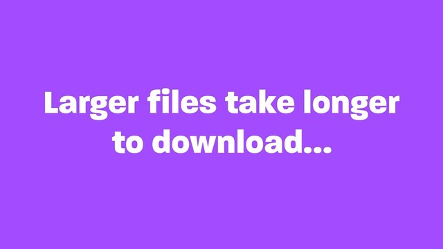 Larger files take longer
to download…
