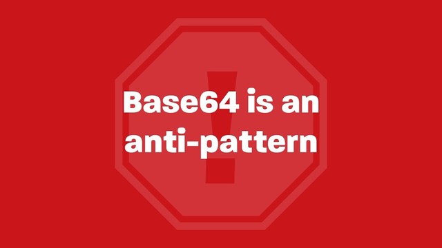 !
Base64 is an 
anti-pattern
