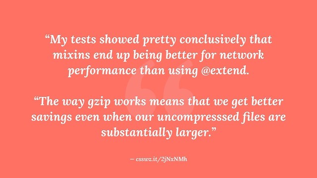 “
“My tests showed pretty conclusively that
mixins end up being better for network
performance than using @extend.
“The way gzip works means that we get better
savings even when our uncompresssed ﬁles are
substantially larger.”
— csswz.it/2jNxNMh
