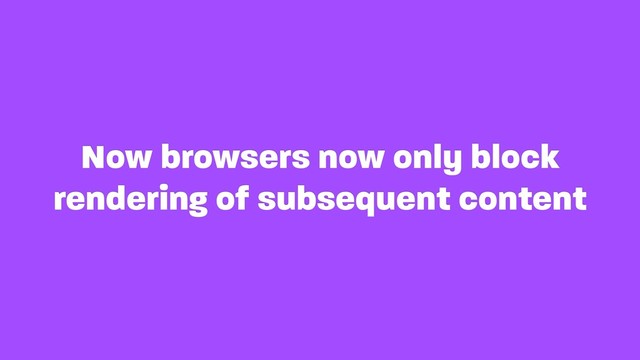 Now browsers now only block
rendering of subsequent content
