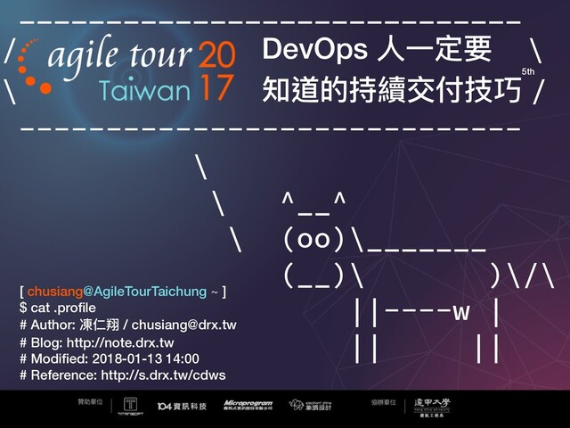 _____________________________
/ DevOps ⼈人⼀一定要 \
\ 知道的持續交付技巧 /
-----------------------------
\
\ ^__^
\ (oo)\_______
(__)\ )\/\
||----w |
|| ||
[ chusiang@AgileTourTaichung ~ ]
$ cat .proﬁle
# Author: 凍仁翔 / chusiang@drx.tw
# Blog: http://note.drx.tw
# Modiﬁed: 2018-01-13 14:00
# Reference: http://s.drx.tw/cdws
5th
